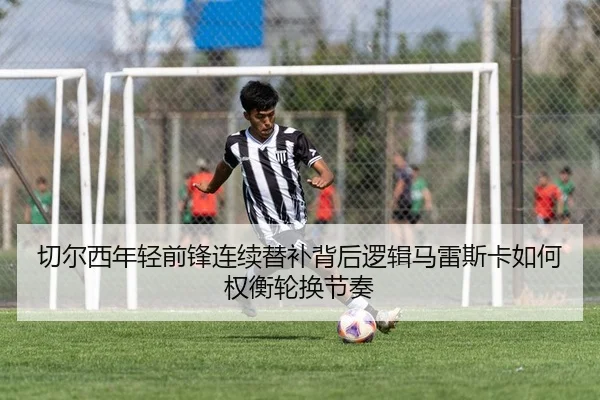 切尔西年轻前锋连续替补背后逻辑马雷斯卡如何权衡轮换节奏
